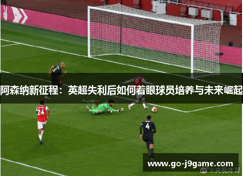 阿森纳新征程:英超失利后如何着眼球员培养与未来崛起 阿森纳新征程:英超失利后如何着眼球员培养与未来崛起