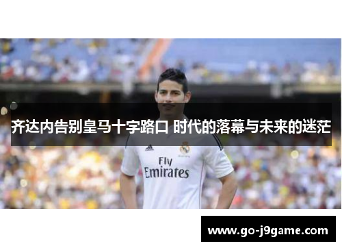 齐达内告别皇马十字路口 时代的落幕与未来的迷茫 齐达内告别皇马十字路口 时代的落幕与未来的迷茫